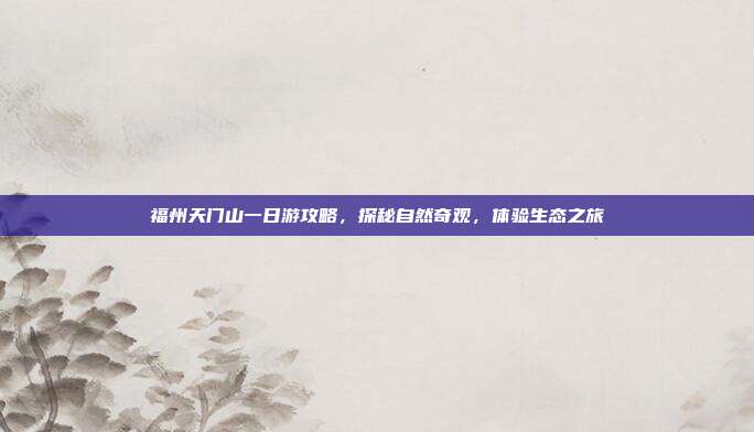 福州天门山一日游攻略，探秘自然奇观，体验生态之旅