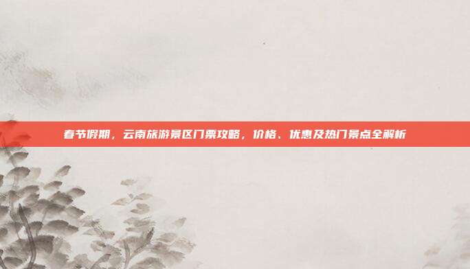 春节假期，云南旅游景区门票攻略，价格、优惠及热门景点全解析