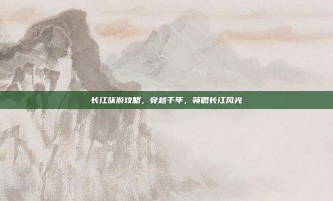 长江旅游攻略，穿越千年，领略长江风光