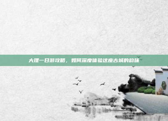 大理一日游攻略，如何深度体验这座古城的韵味