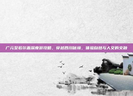 广元至若尔盖深度游攻略，穿越四川秘境，体验自然与人文的交融