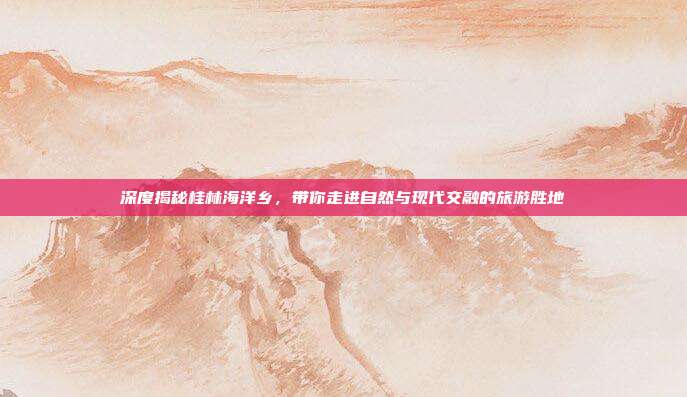 深度揭秘桂林海洋乡，带你走进自然与现代交融的旅游胜地
