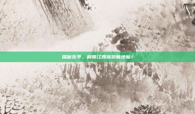探秘乐平，解锁江西旅游新地标！