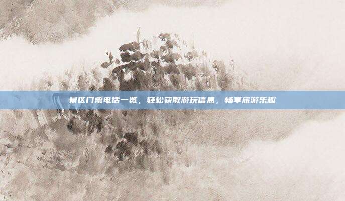 景区门票电话一览，轻松获取游玩信息，畅享旅游乐趣