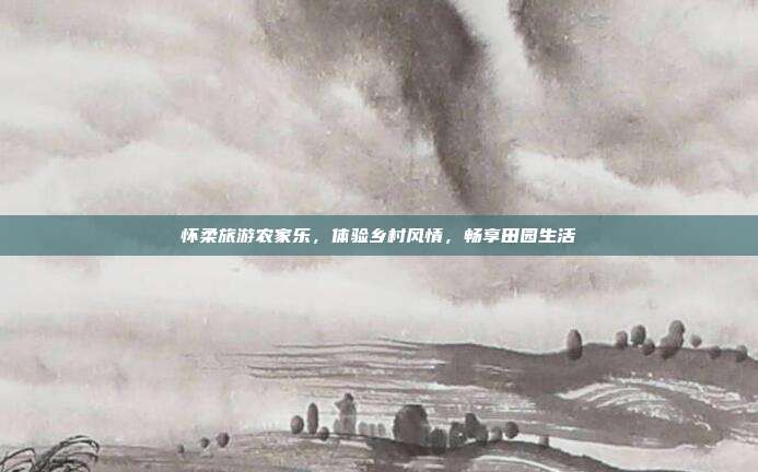 怀柔旅游农家乐，体验乡村风情，畅享田园生活