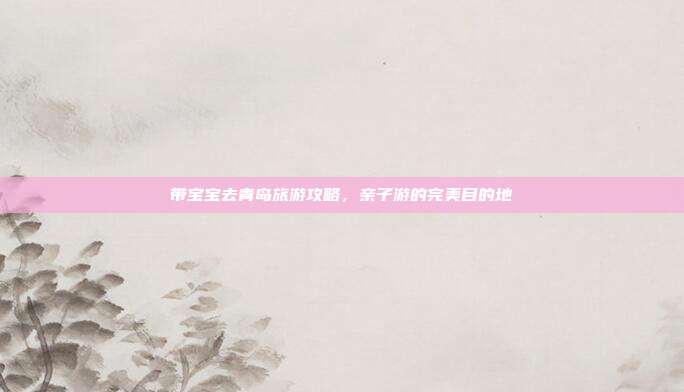 带宝宝去青岛旅游攻略，亲子游的完美目的地