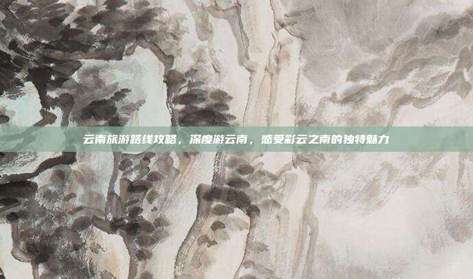 云南旅游路线攻略，深度游云南，感受彩云之南的独特魅力