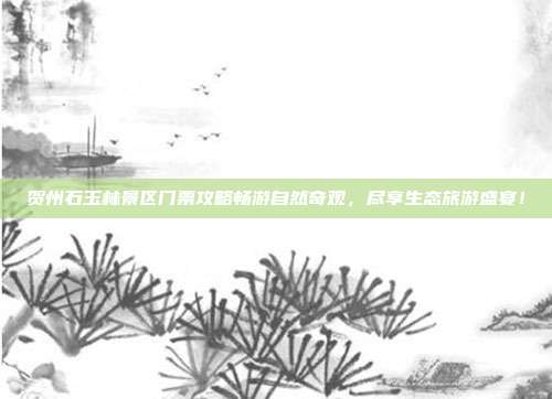 贺州石玉林景区门票攻略畅游自然奇观，尽享生态旅游盛宴！