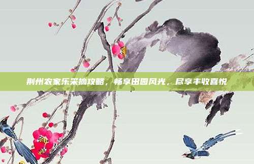 荆州农家乐采摘攻略，畅享田园风光，尽享丰收喜悦
