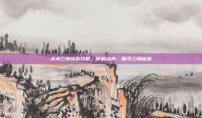 大小三峡旅游攻略，穿越山水，探寻三峡秘境