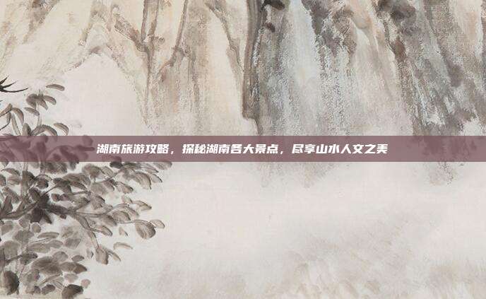 湖南旅游攻略，探秘湖南各大景点，尽享山水人文之美