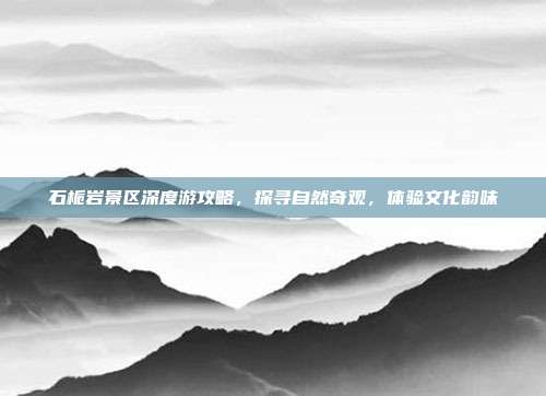 石栀岩景区深度游攻略，探寻自然奇观，体验文化韵味
