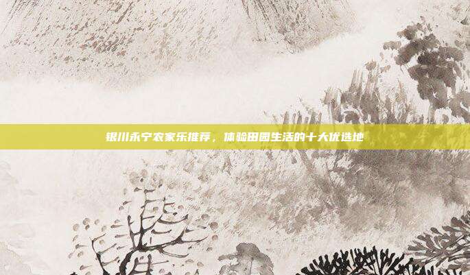 银川永宁农家乐推荐，体验田园生活的十大优选地