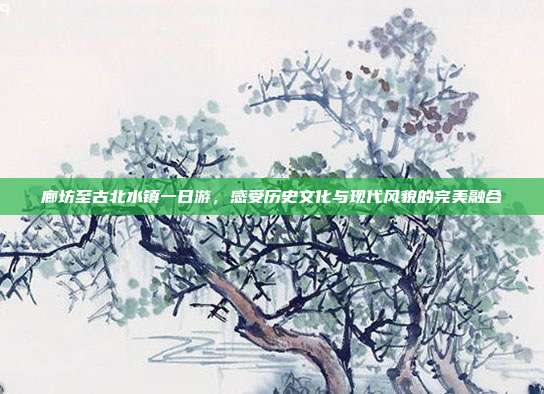 廊坊至古北水镇一日游，感受历史文化与现代风貌的完美融合