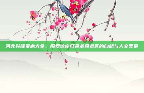 河北兴隆景点大全，探索这座红色革命老区的自然与人文美景