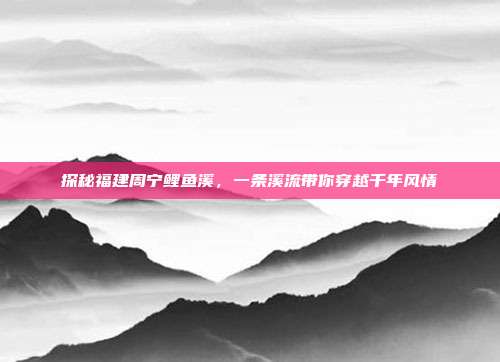 探秘福建周宁鲤鱼溪，一条溪流带你穿越千年风情