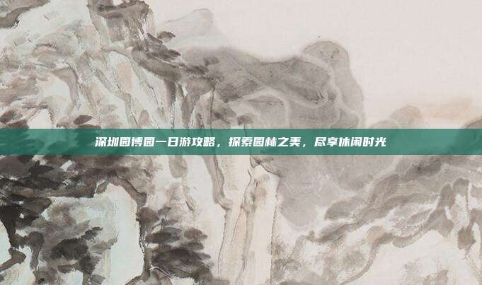 深圳园博园一日游攻略，探索园林之美，尽享休闲时光