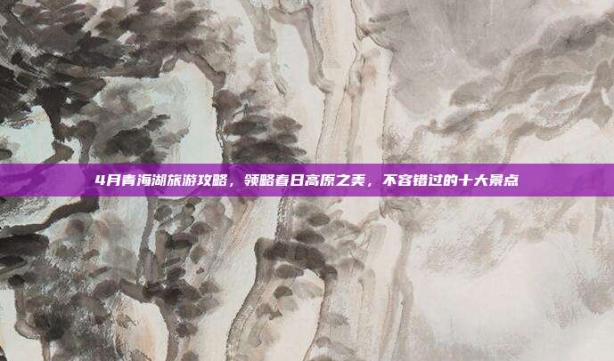4月青海湖旅游攻略，领略春日高原之美，不容错过的十大景点