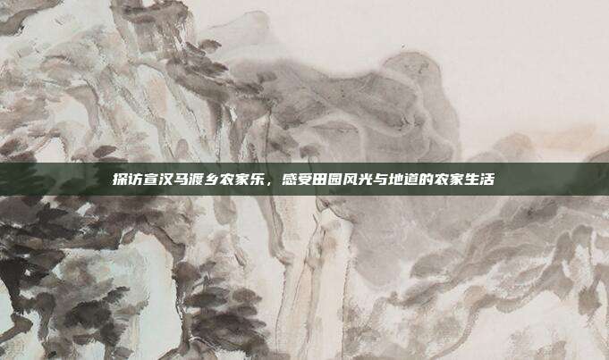 探访宣汉马渡乡农家乐，感受田园风光与地道的农家生活