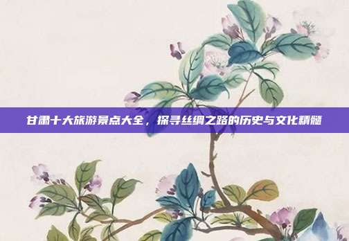 甘肃十大旅游景点大全，探寻丝绸之路的历史与文化精髓
