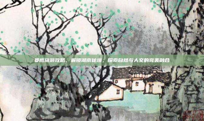 娄底旅游攻略，解锁湖南秘境，探索自然与人文的完美融合