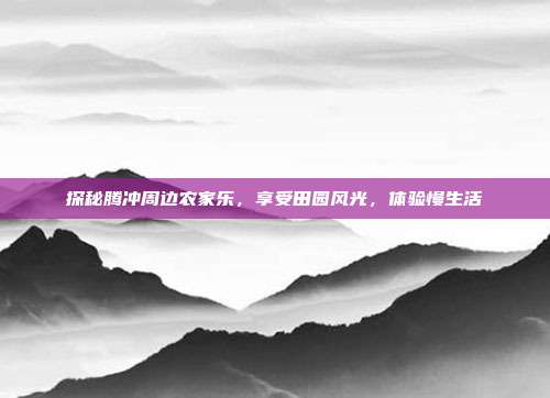 探秘腾冲周边农家乐，享受田园风光，体验慢生活
