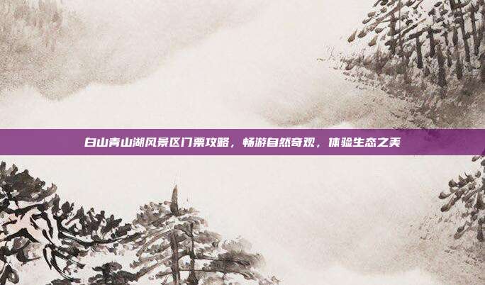 白山青山湖风景区门票攻略，畅游自然奇观，体验生态之美