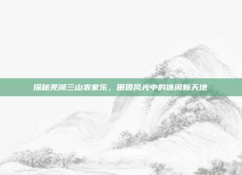 探秘芜湖三山农家乐，田园风光中的休闲新天地