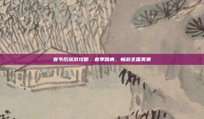 春节后旅游攻略，春季踏青，畅游全国美景