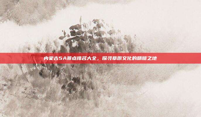 内蒙古5A景点排名大全，探寻草原文化的精髓之地