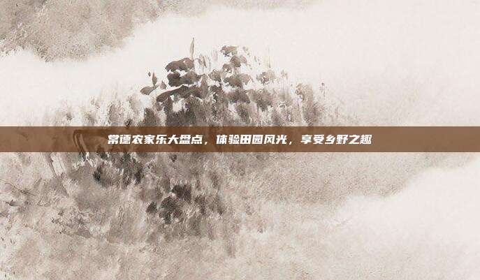 常德农家乐大盘点，体验田园风光，享受乡野之趣