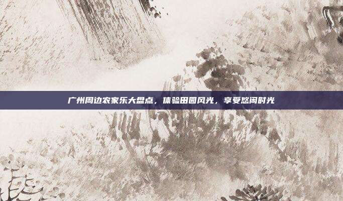 广州周边农家乐大盘点，体验田园风光，享受悠闲时光