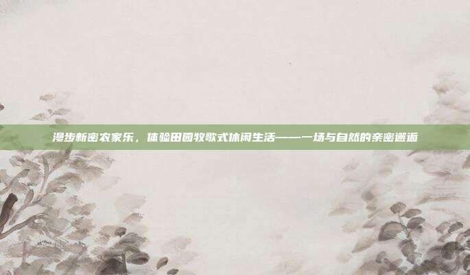 漫步新密农家乐，体验田园牧歌式休闲生活——一场与自然的亲密邂逅
