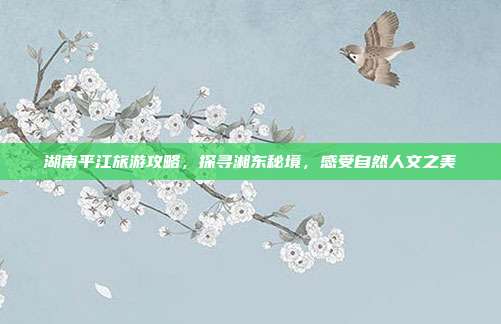 湖南平江旅游攻略，探寻湘东秘境，感受自然人文之美