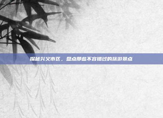 探秘兴义市区，盘点那些不容错过的旅游景点