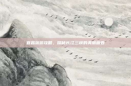 宜昌旅游攻略，探秘长江三峡的美丽画卷