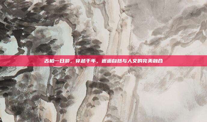 古柏一日游，穿越千年，邂逅自然与人文的完美融合