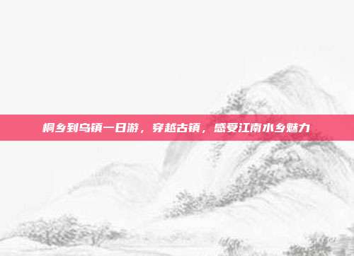 桐乡到乌镇一日游，穿越古镇，感受江南水乡魅力
