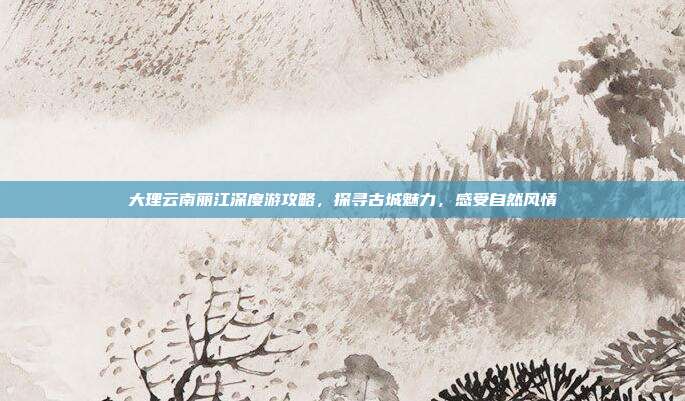大理云南丽江深度游攻略，探寻古城魅力，感受自然风情
