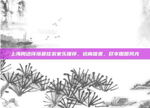 上海周边环境最佳农家乐推荐，远离喧嚣，尽享田园风光
