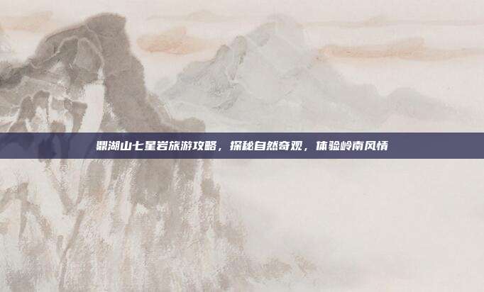 鼎湖山七星岩旅游攻略，探秘自然奇观，体验岭南风情