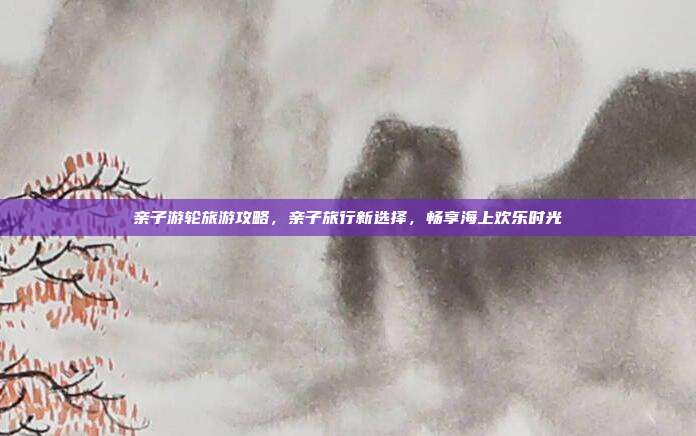 亲子游轮旅游攻略，亲子旅行新选择，畅享海上欢乐时光