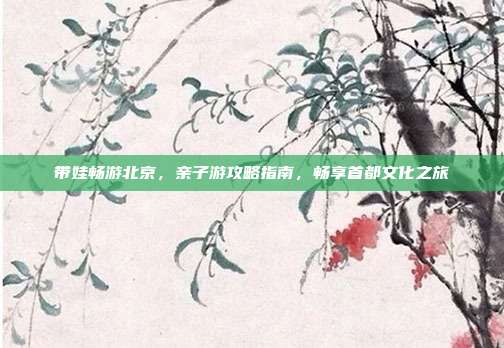 带娃畅游北京，亲子游攻略指南，畅享首都文化之旅