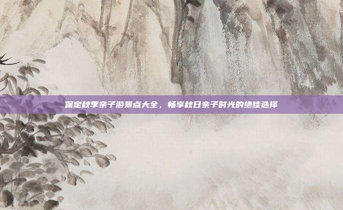 保定秋季亲子游景点大全，畅享秋日亲子时光的绝佳选择