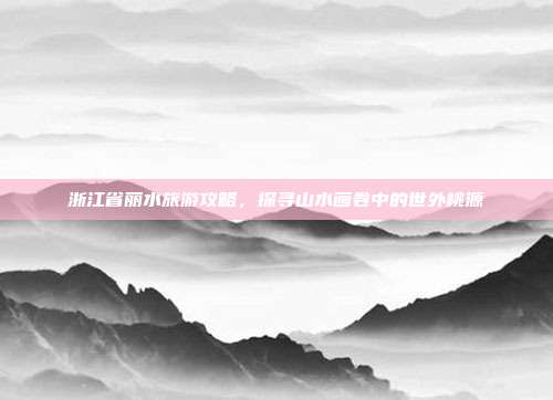 浙江省丽水旅游攻略，探寻山水画卷中的世外桃源