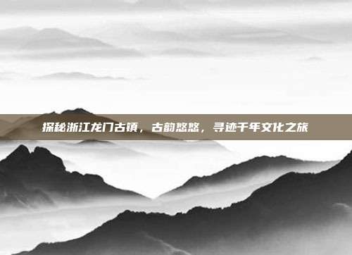 探秘浙江龙门古镇，古韵悠悠，寻迹千年文化之旅