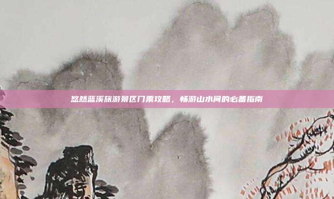 悠然蓝溪旅游景区门票攻略，畅游山水间的必备指南