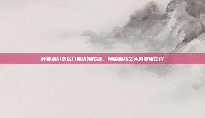 黄岩柔川景区门票价格揭秘，畅游自然之美的费用指南