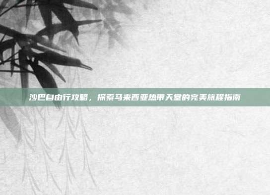 沙巴自由行攻略，探索马来西亚热带天堂的完美旅程指南