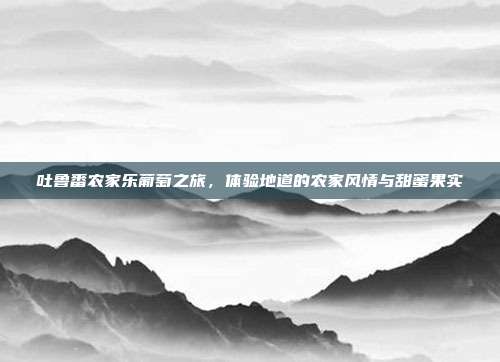 吐鲁番农家乐葡萄之旅，体验地道的农家风情与甜蜜果实